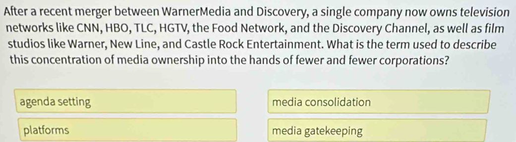 After a recent merger between WarnerMedia and Discovery, a single company now owns television
networks like CNN, HBO, TLC, HGTV, the Food Network, and the Discovery Channel, as well as film
studios like Warner, New Line, and Castle Rock Entertainment. What is the term used to describe
this concentration of media ownership into the hands of fewer and fewer corporations?
agenda setting media consolidation
platforms media gatekeeping