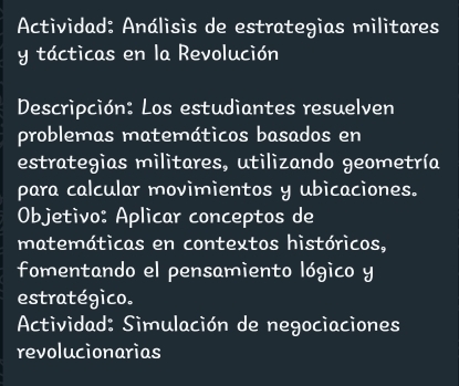 Actividad: Análisis de estrategias militares 
y tácticas en la Revolución 
Descripción: Los estudiantes resuelven 
problemas matemáticos basados en 
estrategias militares, utilizando geometría 
para calcular movimientos y ubicaciones. 
Objetivo: Aplicar conceptos de 
matemáticas en contextos históricos, 
fomentando el pensamiento lógico y 
estratégico. 
Actividad: Simulación de negociaciones 
revolucionarias