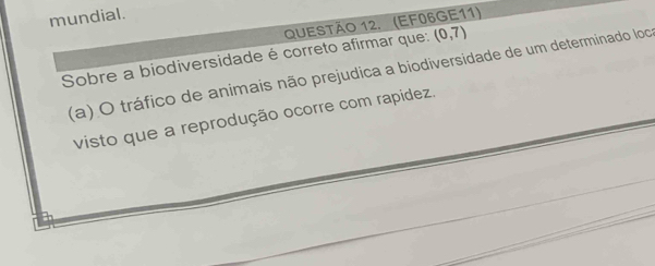 mundial.
QUESTÃO 12. (EF06GE11)
Sobre a biodiversidade é correto afirmar que: (0,7)
(a) O tráfico de animais não prejudica a biodiversidade de um determinado loc
visto que a reprodução ocorre com rapídez.