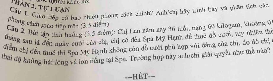 ghe người khác nổi 
phần 2. tự luận 
Câu 1. Giao tiếp có bao nhiêu phong cách chính? Anh/chị hãy trình bày và phân tích các 
phong cách giao tiếp trên (3.5 điểm) 
Câu 2. Bài tập tình huống (3.5 điểm): Chị Lan năm nay 36 tuổi, nặng 60 kilogam, khoảng 01 
tháng sau là đến ngày cưới của chị, chị có đến Spa Mỹ Hạnh để thuê đồ cưới, tuy nhiên thờ 
điểm chị đến thuê thì Spa Mỹ Hạnh không còn đồ cưới phù hợp với dáng của chị, do đó chị 
thái độ không hài lòng và lớn tiếng tại Spa. Trường hợp này anh/chị giải quyết như thế nào? 
==-HÉT-==