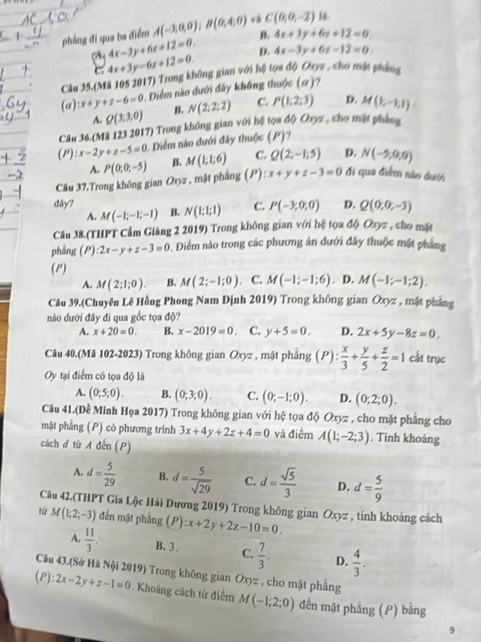 phẳng đi qua ba điểm A(-3;0,0);B(0;4;0) C(0,0,-2) 16.
B. 4x+3y+6x+12=0.
4x-3y+6z+12=0.
C. 4x+3y-6z+12=0. D. 4x-3y+6z-12=0.
Câu 35.(Mã 105 2017) Trong không gian với hệ tọa độ) Oxyz , cho mật pháng
(a) x+y+z-6=0 1. Điểm nào dưới đây không thuộc (a) 7
A. Q(3,3,0) B N(2;2;2) C. P(1;2;3) D. M(1,-1,1)
Câu 36.(Mã 123 2017) Trong không gian với hệ tọa độ) Oxyz , cho mặt phẳng
(P):x-2y+z-5=0 0. Diểm nào dưới đây thuộc (P)?
A. P(0;0;-5) B. M(1;1;6) C. Q(2;-1;5) D. N(-5,0,0)
Câu 37.Trong không gian Oxyz , mặt phẳng (P): x+y+z-3=0 đi qua điểm nào đuth
dây? C. P(-3;0;0) D. Q(0,0,-3)
A. M(-1;-1;-1) B. N(1;1;1)
Câu 38.(THPT Cầm Giảng 2 2019) Trong không gian với hệ tọa độ Oxyz , cho mặt
phẳng (P): 2x-y+z-3=0. Điểm nào trong các phương án dưới đây thuộc mặt pháng
(P)
A. M(2;1;0). B. M(2;-1;0). C. M(-1;-1;6),D,M(-1;-1;2),
Câu 39.(Chuyên Lê Hồng Phong Nam Định 2019) Trong không gian Oxyz , mặt pháng
nào dưới đây đi qua gốc tọa độ?
A. x+20=0. B. x-2019=0 C. y+5=0. D. 2x+5y-8z=0,
Câu 40.(Mã 102-2023) Trong không gian Oxyz , mặt phắng (P): x/3 + y/5 + z/2 =1 cất trục
Oy tại điểm có tọa độ là
A. (0;5;0), B. (0;3;0). C. (0;-1;0). D. (0;2;0).
Câu 41.(Đề Minh Họa 2017) Trong không gian với hệ tọa độ Oxyz , cho mặt phẳng cho
mặt phẳng (P) có phương trình 3x+4y+2z+4=0 và điểm A(1;-2;3). Tính khoảng
cách đ từ A đến (P)
A. d= 5/29  B. d= 5/sqrt(29)  C. d= sqrt(5)/3  D. d= 5/9 
Câu 42.(THPT Gia Lộc Hải Dương 2019) Trong không gian Oxyz , tính khoảng cách
tử M(1;2;-3) đến mặt phẳng (P) ):x+2y+2z-10=0.
A.  11/3 . B. 3 . C.  7/3 . D.  4/3 .
Câu 43.(Sở Hà Nội 2019) Trong không gian Oxyz , cho mặt phẳng
(P):2x-2y+z-1=0. Khoảng cách tử điểm M(-1;2;0) đến mặt phẳng (P) bằng
9