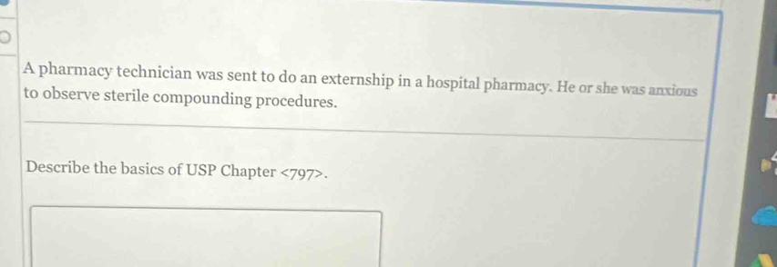 A pharmacy technician was sent to do an externship in a hospital pharmacy. He or she was anxious 
to observe sterile compounding procedures. 
Describe the basics of USP Chapter <797>.