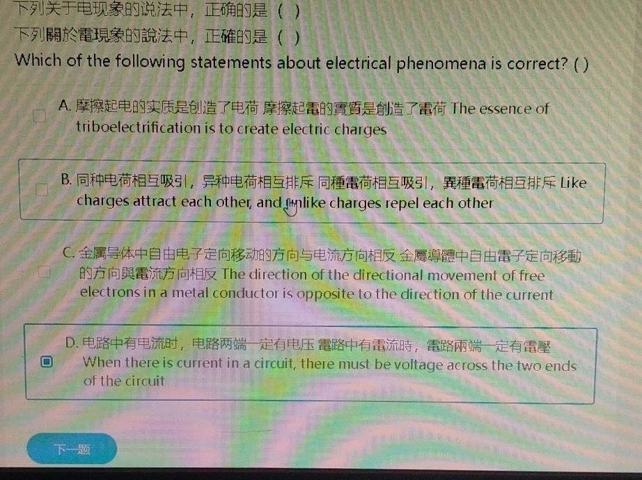 ， )
， )
Which of the following statements about electrical phenomena is correct? ( )
A. The essence of
triboelectrification is to create electric charges
B. ， ， Like
charges attract each other, and unlike charges repel each other
C. 
The direction of the directional movement of free
electrons in a metal conductor is opposite to the direction of the current
D. ， ，
When there is current in a circuit, there must be voltage across the two ends
of the circuit