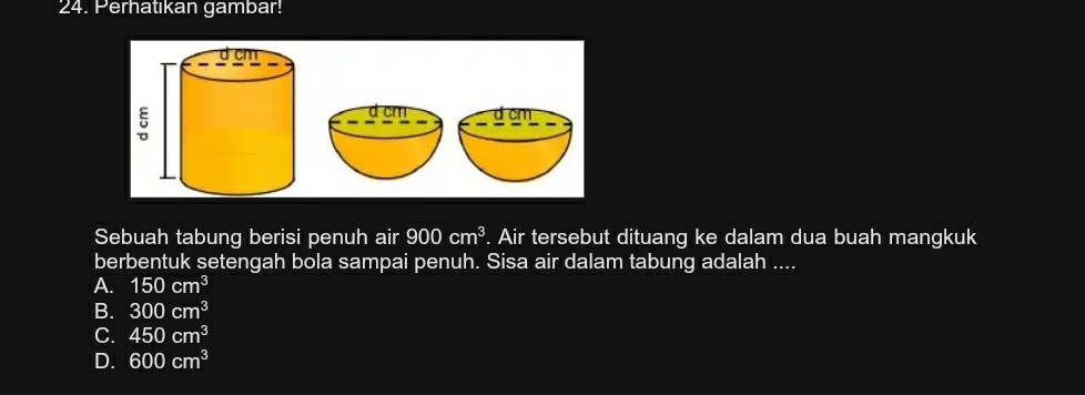 Perhatıkan gambar!
Sebuah tabung berisi penuh air 900cm^3. Air tersebut dituang ke dalam dua buah mangkuk
berbentuk setengah bola sampai penuh. Sisa air dalam tabung adalah ....
A. 150cm^3
B. 300cm^3
C. 450cm^3
D. 600cm^3