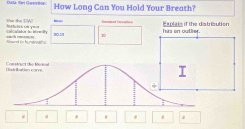 Data Set Question: How Long Can You Hold Your Breath? 
Use the STAT Mean Standard Deviation Explain if the distribution 
calculator to identify features on your 10
30.19 has an outlier. 
Round to hundredths. each measure. 
# # # # # # #