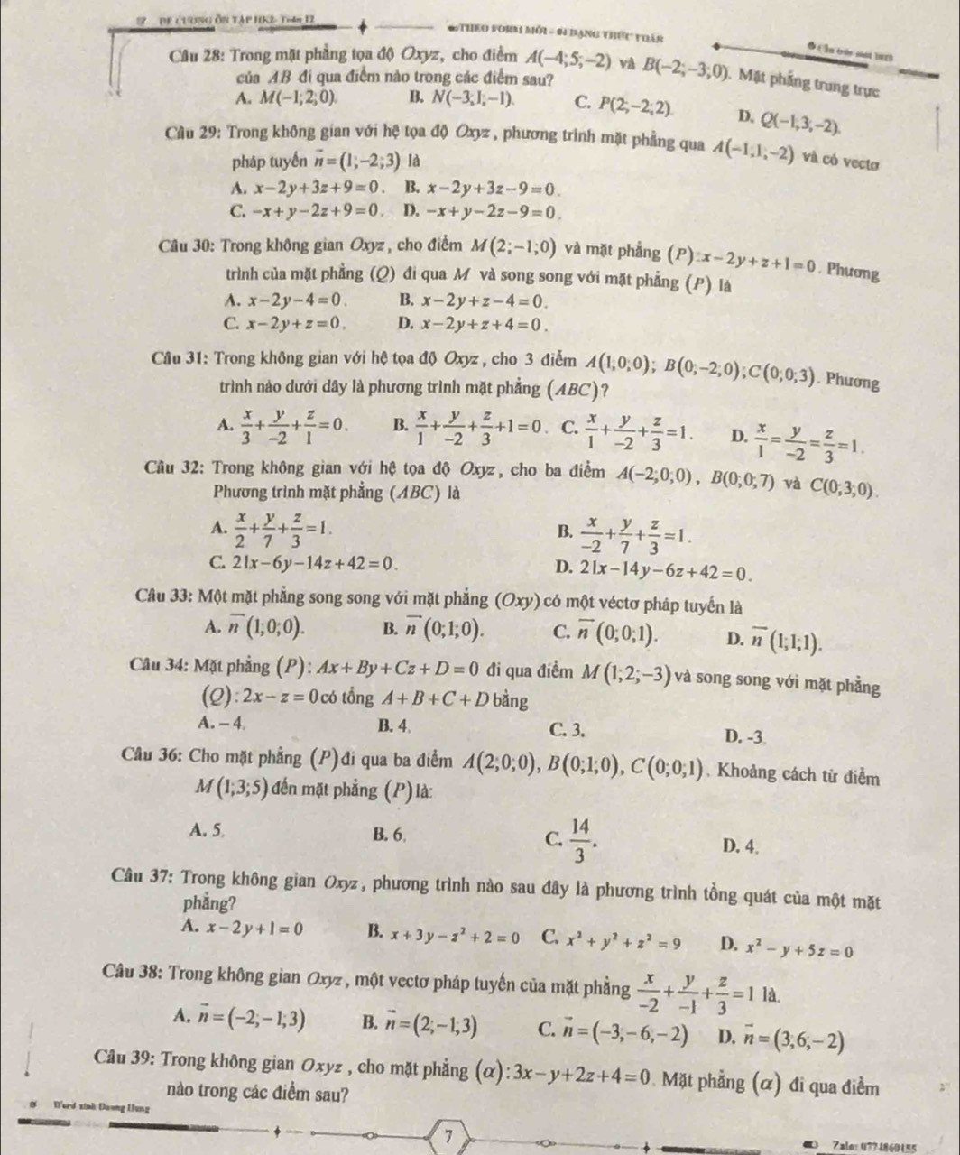 De c19ng Ôn tập HK2 T4n 12  * Theo vorm mới - 6 đạng thức thần
● ( ln trén sot bee)
Câu 28: Trong mặt phẳng tọa độ Oxyz, cho điểm A(-4;5;-2) và B(-2;-3;0) 1. Mặt phẳng trung trực
của AB đi qua điểm nào trong các điểm sau?
A. M(-1;2;0). B. N(-3,1,-1). C. P(2;-2;2) D. Q(-1,3,-2).
Cầu 29: Trong không gian với hệ tọa độ Oxyz , phương trình mặt phẳng qua A(-1,1,-2) và có vectơ
pháp tuyến vector n=(1,-2;3) là
A. x-2y+3z+9=0. B. x-2y+3z-9=0.
C. -x+y-2z+9=0. D. -x+y-2z-9=0
Câu 30: Trong không gian Oxyz , cho điểm M(2;-1;0) và mặt phẳng (P):x-2y+z+1=0. Phương
trình của mặt phẳng (Q) đi qua M và song song với mặt phẳng (P) là
A. x-2y-4=0. B. x-2y+z-4=0.
C. x-2y+z=0. D. x-2y+z+4=0.
Câu 31: Trong không gian với hệ tọa độ Oxyz , cho 3 điễm A(1,0;0);B(0;-2;0);C(0;0;3). Phương
trình nào dưới dây là phương trình mặt phẳng (ABC)?
A.  x/3 + y/-2 + z/1 =0. B.  x/1 + y/-2 + z/3 +1=0 C.  x/1 + y/-2 + z/3 =1. D.  x/1 = y/-2 = z/3 =1.
Câu 32: Trong không gian với hệ tọa độ Oxyz, cho ba điểm A(-2;0;0),B(0;0;7) và C(0,3,0).
Phương trình mặt phẳng (ABC) là
A.  x/2 + y/7 + z/3 =1.  x/-2 + y/7 + z/3 =1.
B.
C. 21x-6y-14z+42=0. D. 21x-14y-6z+42=0.
Câu 33: Một mặt phẳng song song với mặt phẳng (Oxy) có một véctơ pháp tuyến là
A. overline n(1;0;0). B. vector n(0;1;0). C. overline n(0;0;1). D. overline n(1;1;1).
Câu 34: Mặt phẳng (P): Ax+By+Cz+D=0 đi qua điểm M(1;2;-3) và song song với mặt phẳng
(2): 2x-z=0 có tổng A+B+C+D bàng
A. - 4 B. 4. C. 3.
D. -3
Cầu 36: Cho mặt phẳng (P)đi qua ba điểm A(2;0;0),B(0;1;0),C(0;0;1). Khoảng cách từ điểm
M(1;3;5) đến mặt phẳng (P) là:
A. 5 B. 6. C.  14/3 . D. 4.
Câu 37: Trong không gian Oxyz, phương trình nào sau đây là phương trình tổng quát của một mặt
phẳng?
A. x-2y+1=0 B. x+3y-z^2+2=0 C. x^2+y^2+z^2=9 D. x^2-y+5z=0
Câu 38: Trong không gian Oxyz , một vectơ pháp tuyến của mặt phẳng  x/-2 + y/-1 + z/3 =1 là.
A. vector n=(-2;-1;3) B. vector n=(2;-1;3) C. vector n=(-3,-6,-2) D. overline n=(3,6,-2)
Câu 39: Trong không gian Oxyz , cho mặt phẳng (α) ):3x-y+2z+4=0 Mặt phẳng (α) đi qua điểm
nào trong các điểm sau?
Derd xinh Daơng Hung
7
Zale: 0774860155