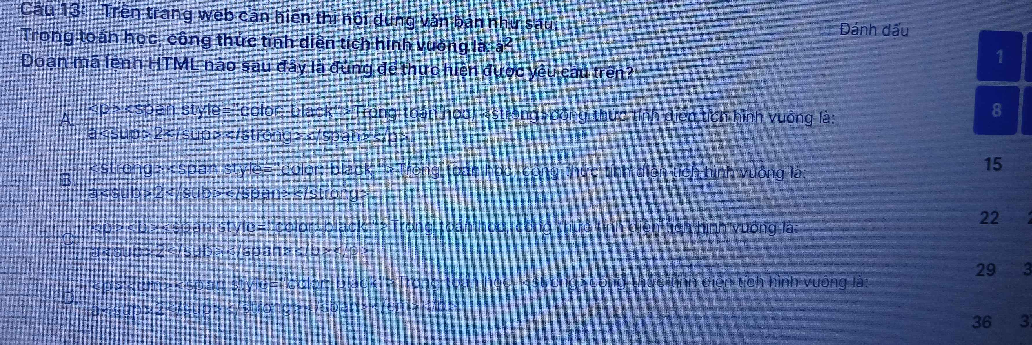 Cầu 13: Trên trang web cần hiển thị nội dung văn bản như sau:
Đánh dấu
Trong toán học, công thức tính diện tích hình vuông là: a^2
1
Đoạn mã lệnh HTML nào sau đây là đúng để thực hiện được yêu cầu trên?
A. an style= "color: black">Trong toán học, công thức tính diện tích hình vuông là:
8
a 2</ stron 1 g></ span
B.
Ie=' c olon *: black '>Trong toán học, công thức tính diện tích hình vuông là:
15
a 2 sub> ban>
pan styl e= :"color: black ''> Trong toán học, công thức tính diện tích hình vuông là:
22
C
d= 1 Sub>2, /sub> .
29
< D > < <tex>em> styl le=Colo r: black">Trong toán học, công thức tính diện tích hình vuông là:
D.
a up>2 ① >
36 3