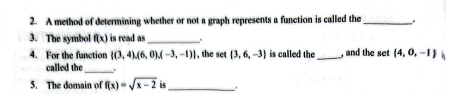 A method of determining whether or not a graph represents a function is called the_ 
3. The symbol f(x) is read as_ 
` 
4. For the function  (3,4),(6,0),(-3,-1) , the set  3,6,-3 is called the _, and the set  4,0,-1
called the_ . 
5. The domain of f(x)=sqrt(x-2) is_ 
.