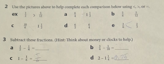 Use the pictures above to help complete each comparison below using , , or =. 
ex  1/2   5/12  a  6/4  1 1/2  b  5/6   5/12 
C  10/6  1 1/2  d  6/2   6/4  e  3/6   2/3 
3 Subtract these fractions. (Hint: Think about money or clocks to help.) 
a  1/2 - 1/4 = _ 
b  3/4 - 1/10 = _ 
C 1- 1/6 = _ 
d 2-1 1/4 = _