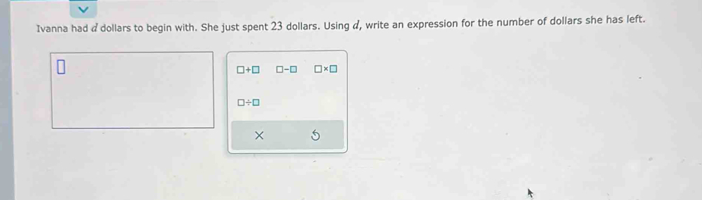 Ivanna had a dollars to begin with. She just spent 23 dollars. Using α, write an expression for the number of dollars she has left.
□ +□ □ -□ □ * □
□ / □
X