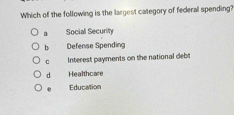 Which of the following is the largest category of federal spending?
a Social Security
b Defense Spending
C Interest payments on the national debt
d Healthcare
e Education