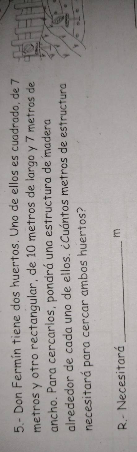5.- Don Fermín tiene dos huertos. Uno de ellos es cuadrado, de 7
metros y otro rectangular, de 10 metros de largo y 7 metros de 
ancho. Para cercarlos, pondrá una estructura de madera 
alrededor de cada uno de ellos. ¿Cuántos metros de estructura 
necesitará para cercar ambos huertos? 
R.- Necesitará_ 
m