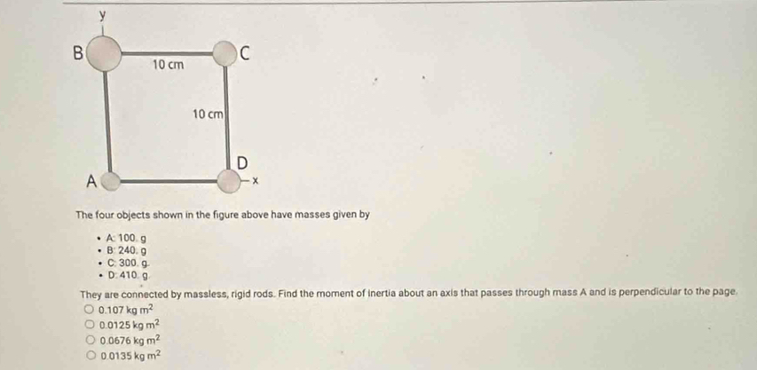 A: 100 g
B: 240。 g
C: 300. g.
D. 410 g
They are connected by massless, rigid rods. Find the moment of inertia about an axis that passes through mass A and is perpendicular to the page.
0.107kgm^2
0.0125kgm^2
0.0676kgm^2
0.0135kgm^2