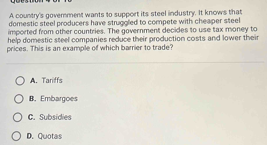 ques
A country's government wants to support its steel industry. It knows that
domestic steel producers have struggled to compete with cheaper steel
imported from other countries. The government decides to use tax money to
help domestic steel companies reduce their production costs and lower their
prices. This is an example of which barrier to trade?
A. Tariffs
B. Embargoes
C. Subsidies
D. Quotas