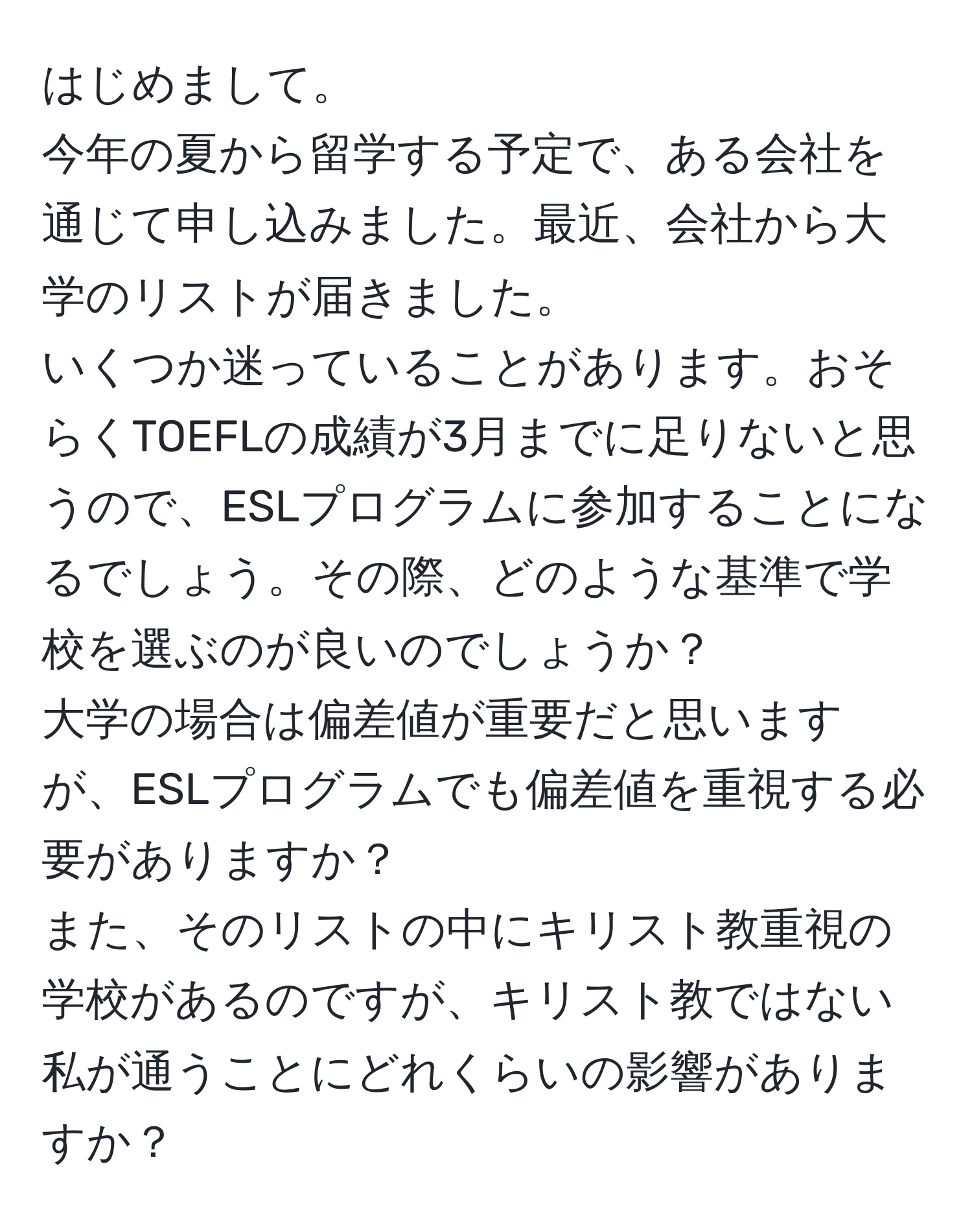 はじめまして。  
今年の夏から留学する予定で、ある会社を通じて申し込みました。最近、会社から大学のリストが届きました。  
いくつか迷っていることがあります。おそらくTOEFLの成績が3月までに足りないと思うので、ESLプログラムに参加することになるでしょう。その際、どのような基準で学校を選ぶのが良いのでしょうか？  
大学の場合は偏差値が重要だと思いますが、ESLプログラムでも偏差値を重視する必要がありますか？  
また、そのリストの中にキリスト教重視の学校があるのですが、キリスト教ではない私が通うことにどれくらいの影響がありますか？