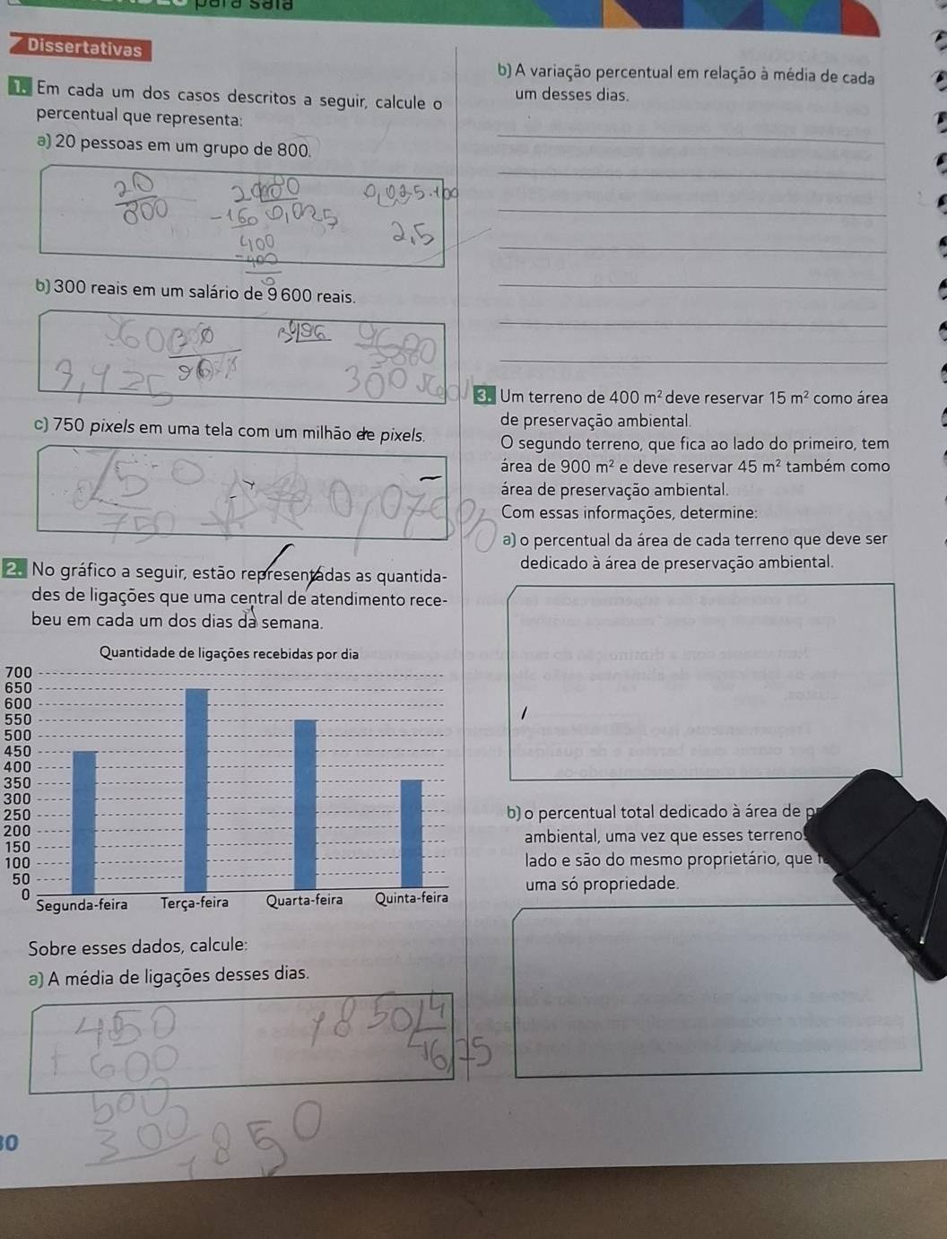 Dissertativas 
b) A variação percentual em relação à média de cada 
Em cada um dos casos descritos a seguir, calcule o um desses dias. 
percentual que representa: 
a) 20 pessoas em um grupo de 800. 
_ 
_ 
_ 
_ 
b) 300 reais em um salário de 9 600 reais._ 
_ 
_ 
€ Um terreno de 400m^2 deve reservar 15m^2 como área 
de preservação ambiental. 
c) 750 pixels em uma tela com um milhão de pixels. O segundo terreno, que fica ao lado do primeiro, tem 
área de 900m^2 e deve reservar 45m^2 também como 
área de preservação ambiental. 
Com essas informações, determine: 
a) o percentual da área de cada terreno que deve ser 
2. No gráfico a seguir, estão representadas as quantida- dedicado à área de preservação ambiental. 
des de ligações que uma central de atendimento rece- 
beu em cada um dos dias da semana.
700
650
600
550
500
450
400
350
300
250b) o percentual total dedicado à área de p
200
150 ambiental, uma vez que esses terreno!
100 lado e são do mesmo proprietário, que
5
uma só propriedade. 
Sobre esses dados, calcule: 
a) A média de ligações desses dias. 
0