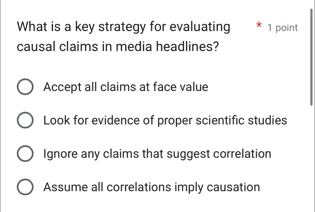 What is a key strategy for evaluating * 1 point
causal claims in media headlines?
Accept all claims at face value
Look for evidence of proper scientific studies
Ignore any claims that suggest correlation
Assume all correlations imply causation