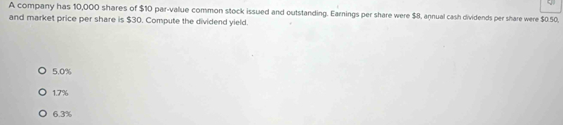 A company has 10,000 shares of $10 par-value common stock issued and outstanding. Earnings per share were $8, annual cash dividends per share were $0.50,
and market price per share is $30. Compute the dividend yield.
5.0%
1.7%
6.3%