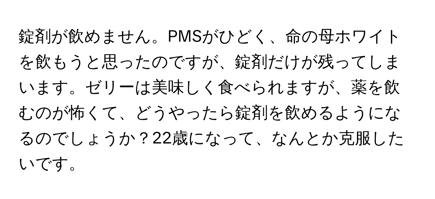 錠剤が飲めません。PMSがひどく、命の母ホワイトを飲もうと思ったのですが、錠剤だけが残ってしまいます。ゼリーは美味しく食べられますが、薬を飲むのが怖くて、どうやったら錠剤を飲めるようになるのでしょうか？22歳になって、なんとか克服したいです。