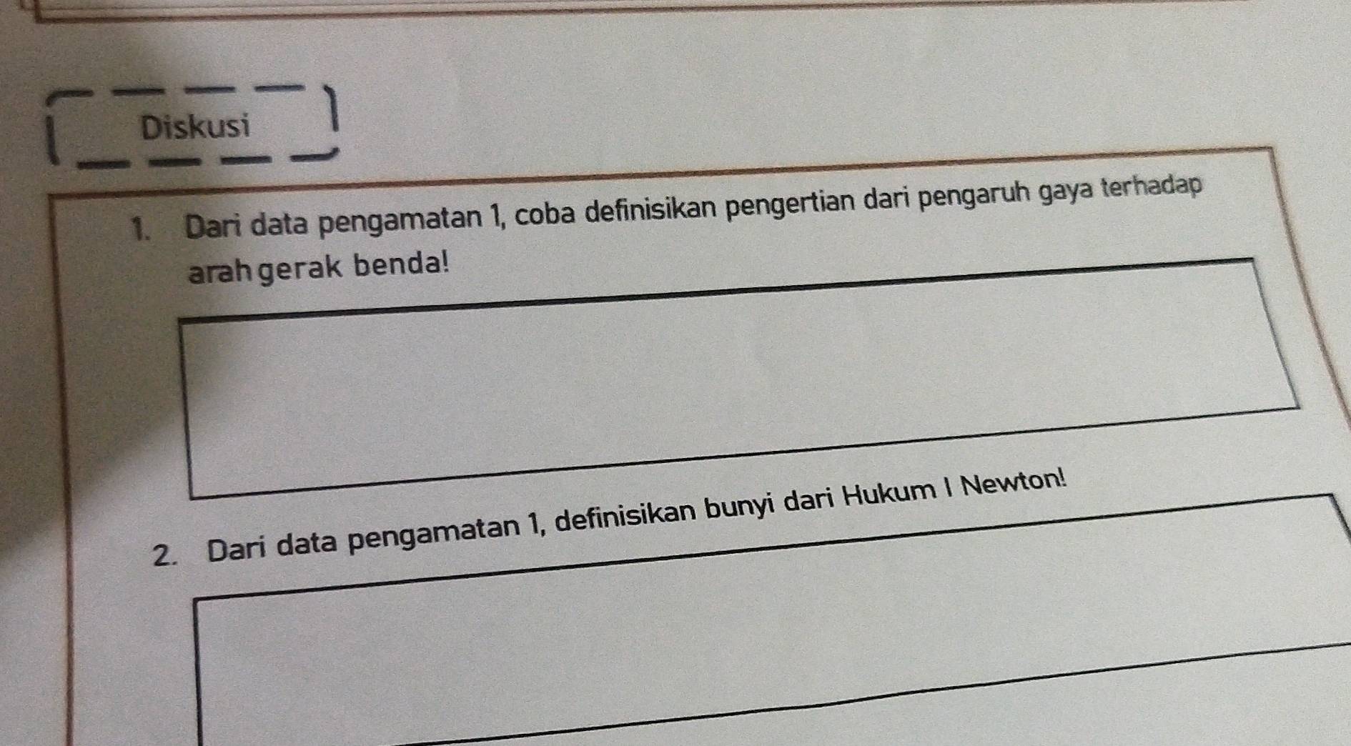 Diskusi 
1. Dari data pengamatan 1, coba definisikan pengertian dari pengaruh gaya terhadap 
arahgerak benda! 
2. Dari data pengamatan 1, definisikan bunyi dari Hukum I Newton!