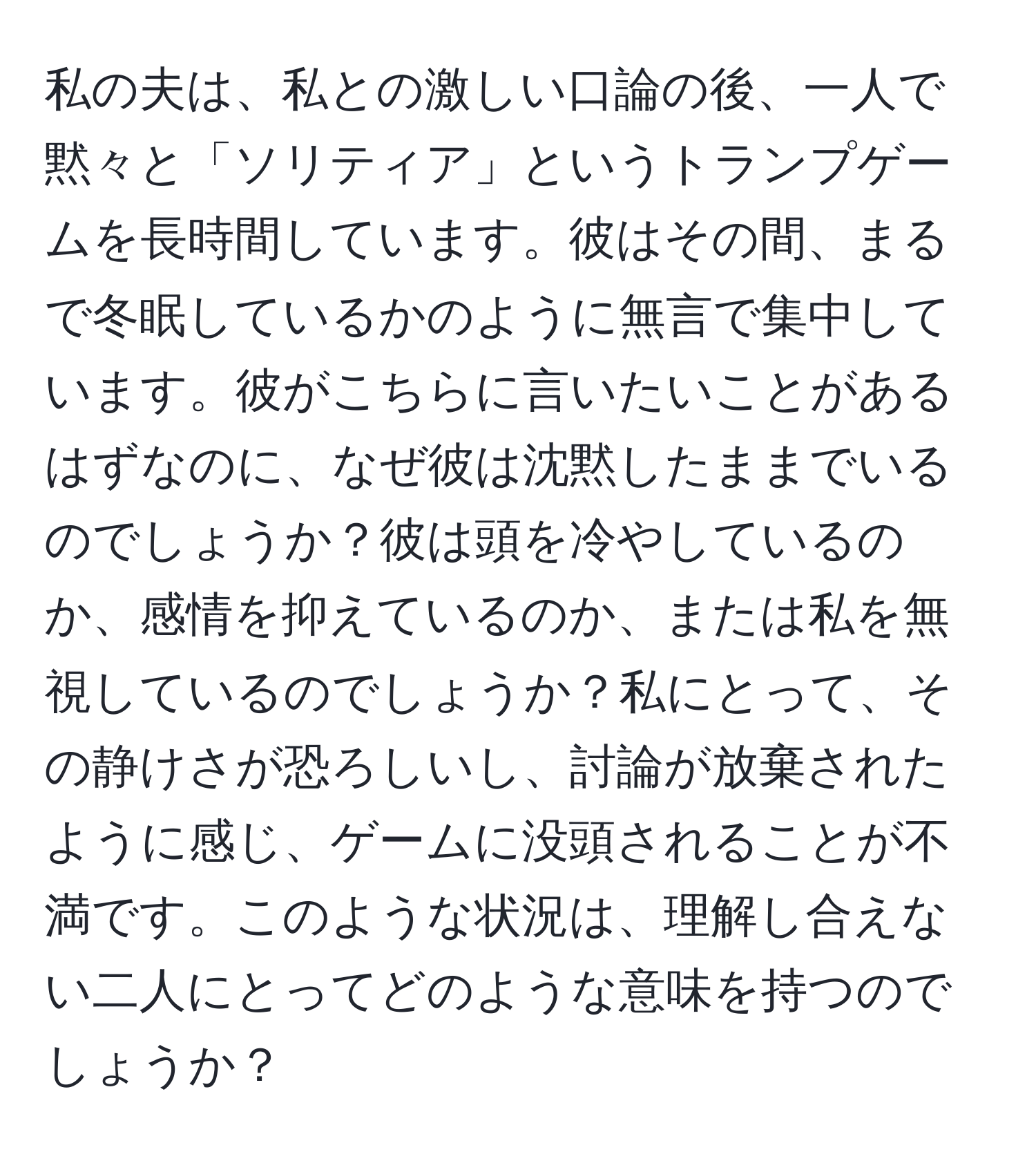 私の夫は、私との激しい口論の後、一人で黙々と「ソリティア」というトランプゲームを長時間しています。彼はその間、まるで冬眠しているかのように無言で集中しています。彼がこちらに言いたいことがあるはずなのに、なぜ彼は沈黙したままでいるのでしょうか？彼は頭を冷やしているのか、感情を抑えているのか、または私を無視しているのでしょうか？私にとって、その静けさが恐ろしいし、討論が放棄されたように感じ、ゲームに没頭されることが不満です。このような状況は、理解し合えない二人にとってどのような意味を持つのでしょうか？