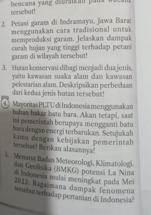 bencana yang diuraikan pada wacan 
tersebut! 
2. Petani garam di Indramayu, Jawa Barat 
menggunakan cara tradisional untuk 
memproduksi garam. Jelaskan dampak 
curah hujan yang tinggi terhadap petani 
garam di wilayah tersebut! 
3. Hutan konservasi dibagi menjadi dua jenis, 
yaitu kawasan suaka alam dan kawasan 
pelestarian alam. Deskripsikan perbedaan 
dari kedua jenis hutan tersebut! 
4.) Mayoritas PLTU di Indonesia menggunakan 
bahan bakar batu bara. Akan tetapi, saat 
ini pemerintah berupaya mengganti batu 
bara dengan energi terbarukan. Setujukah 
kamu dengan kebijakan pemerintah 
tersebut? Berikan alasannya! 
5. Menurut Badan Meteorologi, Klimatologi, 
dan Geofisika (BMKG) potensi La Nina 
di Indonesia mulai meningkat pada Mei 
2022. Bagaimana dampak fenomena 
tersebut terhadap pertanian di Indonesia?