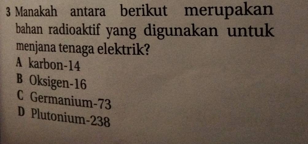 Manakah antara berikut merupakan
bahan radioaktif yang digunakan untuk 
menjana tenaga elektrik?
A karbon -14
B Oksigen- 16
C Germanium- 73
D Plutonium- 238