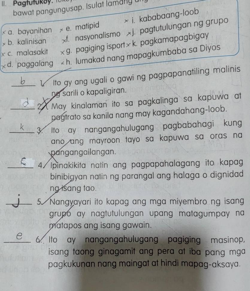 Pagtutukoy. fük
bawat pangungusap. Isulat lamany ul
× i. kababaang-loob
a. bayanihan x e. matipid
b. kalinisan X f. nasyonalismo xj. pagtutulungan ng grupo
x c. malasakit * 9. pagiging isport× k. pagkamapagbigay
d. paggalang * h lumakad nang mapagkumbaba sa Diyos
_1 Ito gy ang ugali o gawi ng pagpapanatiling malinis
ng sarili o kapaligiran.
_2 May kinalaman ito sa pagkalinga sa kapuwa at
pagtrato sa kanila nang may kagandahang-loob.
_3. Ito ay nangangahulugang pagbabahagi kung
ano ang mayroon tayo sa kapuwa sa oras na 
pangangailangan.
_4/ Ipinakikita natin ang pagpapahalagang ito kapag
binibigyan natin ng parangal ang halaga o dignidad 
ng isang tao.
_5 Nangyayari ito kapag ang mga miyembro ng isang
grupo ay nagtutulungan upang matagumpay na 
matapos ang isang gawain.
_e 6. Ito ay nangangahulugang pagiging masinop,
isang taong ginagamit ang pera at iba pang mga 
pagkukunan nang maingat at hindi mapag-aksaya.