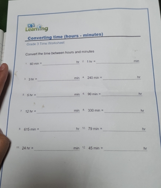 KS 
Learning 
Converting time (hours - minutes) 
Grade 3 Time Worksheet 
Convert the time between hours and minutes
hr 2. 1hr=
1. 60min= _ _ min
3hr= _ 
_
min 4. 240min= he 
_ 
5 5hr= mín 6 90min= _ hr
_ 12hr=
min 330min= _he 
hr 
9 615min= _ 50. 79min= _ hr
__ 
" 24hr=
min 45min= hr