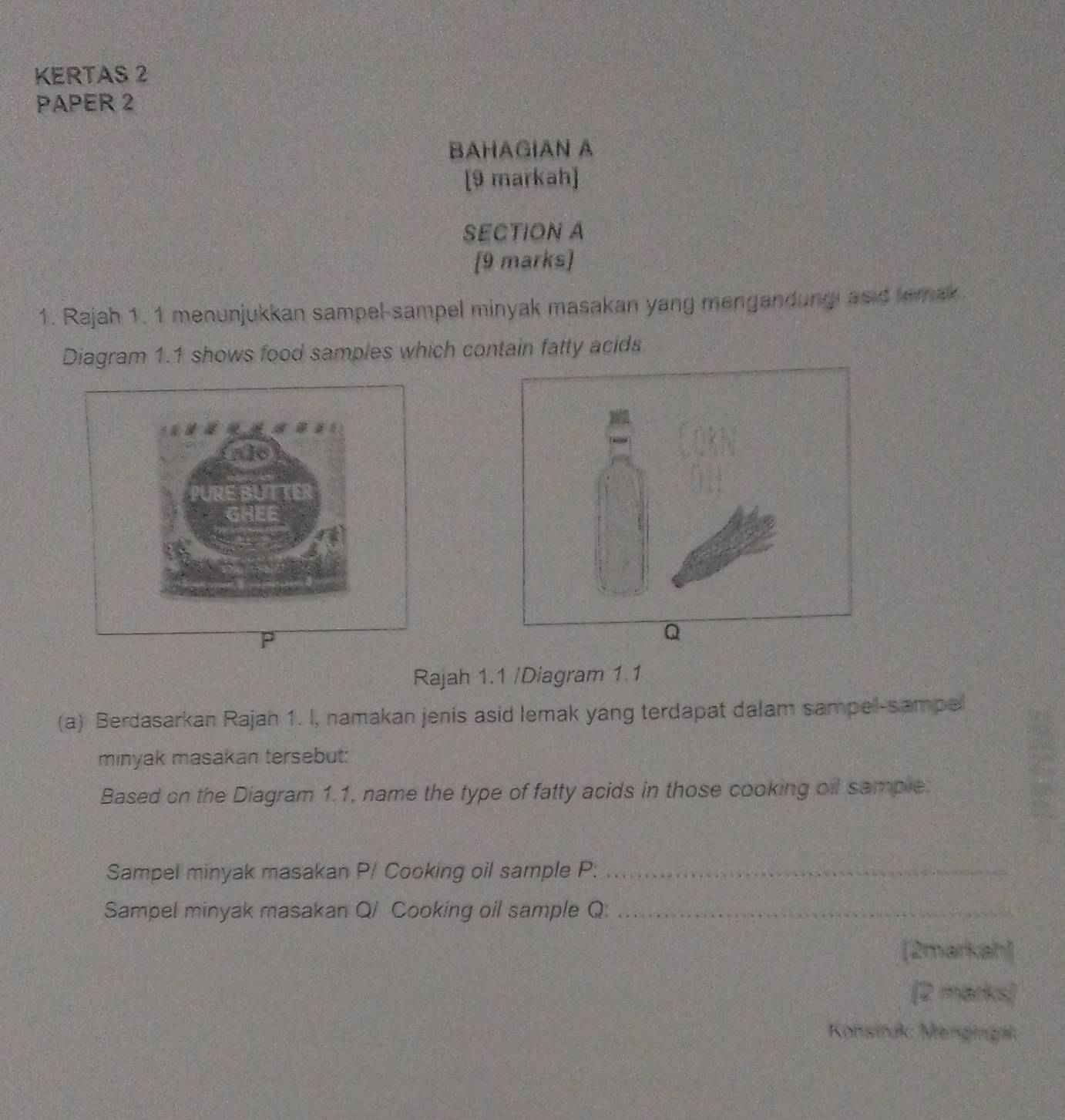 KERTAS 2 
PAPER 2 
BAHAGIAN A 
[9 markah] 
SECTION A 
[9 marks] 
1. Rajah 1. 1 menunjukkan sampel-sampel minyak masakan yang mengandungi asid lemak 
Diagram 1.1 shows food samples which contain fatty acids 
Rajah 1.1 /Diagram 1 1 
(a) Berdasarkan Rajah 1. I, namakan jenis asid lemak yang terdapat dalam sampel-sampe 
minyak masakan tersebut: 
Based on the Diagram 1.1, name the type of fatty acids in those cooking oil sample. 
Sampel minyak masakan P / Cooking oil sample P._ 
Sampel minyak masakan Q / Cooking oil sample Q:_ 
[2markah] 
(2 marks) 
Konsink: Mengingät