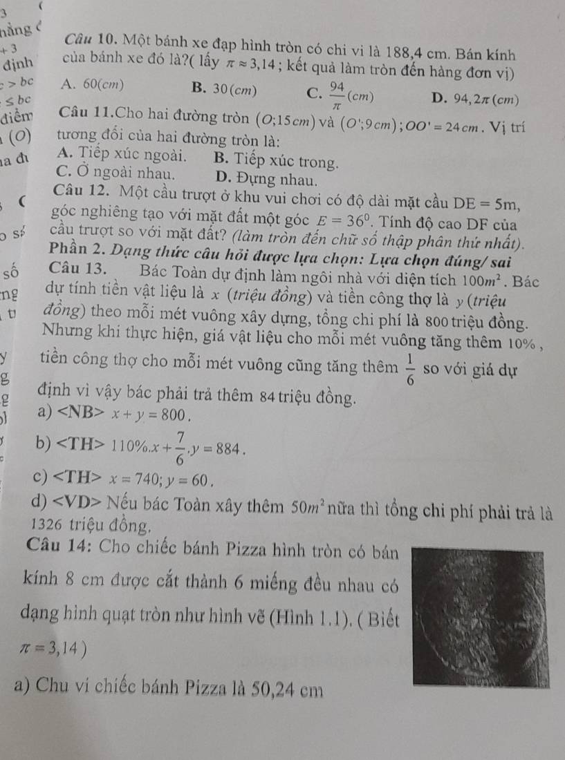 hằng c
Câu 10. Một bánh xe đạp hình tròn có chi vi là 188,4 cm. Bán kính
+3 của bánh xe đó là?( lấy
đjnh π approx 3,14; kết quả làm tròn đến hàng đơn vị)
c>bc A. 60(cm) B. 30(cm) C.  94/π  (cm) D. 94,2π ( cm)
≤ bc
điểm Câu 11.Cho hai đường tròn (O;15cm) và (O';9cm);OO'=24cm.Vi trí
(0) tương đối của hai đường tròn là:
A. Tiếp xúc ngoài.
a đ B. Tiếp xúc trong.
C. Ở ngoài nhau. D. Đựng nhau.
Câu 12. Một cầu trượt ở khu vui chơi có độ dài mặt cầu DE=5m,
 góc nghiêng tạo với mặt đất một góc E=36°. Tính độ cao DF của
O số cầu trượt so với mặt đất? (làm tròn đến chữ số thập phân thứ nhất).
Phần 2. Dạng thức câu hỏi được lựa chọn: Lựa chọn đúng/ sai
số Câu 13. Bác Toàn dự định làm ngôi nhà với diện tích 100m^2. Bác
ng dự tính tiền vật liệu là x (triệu đồng) và tiền công thợ là y (triệu
t đồng) theo mỗi mét vuông xây dựng, tổng chi phí là 800 triệu đồng.
Nhưng khi thực hiện, giá vật liệu cho mỗi mét vuông tăng thêm 10% ,
V tiền công thợ cho mỗi mét vuông cũng tăng thêm  1/6  so với giá dự
g
ρ định vì vậy bác phải trả thêm 84 triệu đồng.
a) x+y=800.
b) 110% .x+ 7/6 .y=884.
c) ∠ TH>x=740;y=60.
d) ∠ VD> Nếu bác Toàn xây thêm 50m^2 nữa thì tổng chi phí phải trả là
1326 triệu đồng.
Câu 14: Cho chiếc bánh Pizza hình tròn có bán
kính 8 cm được cắt thành 6 miếng đều nhau có
dạng hình quạt tròn như hình vẽ (Hình 1.1). ( Biết
π =3,14)
a) Chu vi chiếc bánh Pizza là 50,24 cm