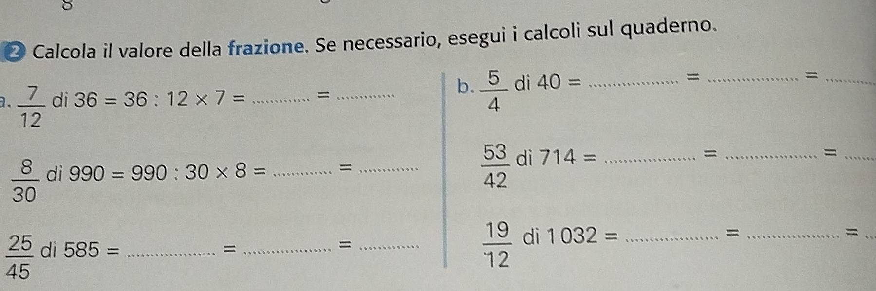 ② Calcola il valore della frazione. Se necessario, esegui i calcoli sul quaderno. 
_= 
_= 
a.  7/12  di 36=36:12* 7= _ 
_= 
b.  5/4  di 40= _ 
_= 
_=
 8/30  di 990=990:30* 8= _ 
_=
 53/42  di 714= _ 
_= 
_=
 25/45  di 585= _ 
_= 
_=
 19/12  di 1032= _