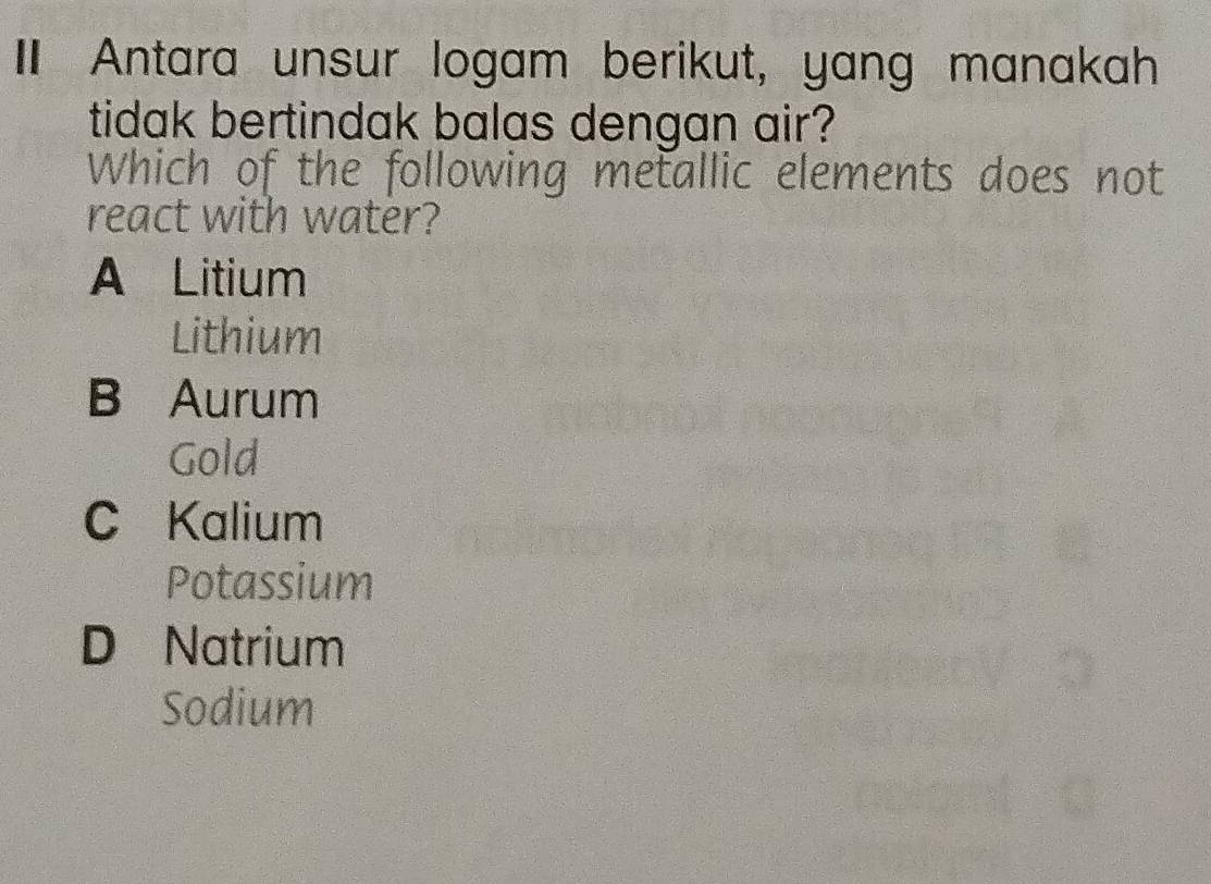 Antara unsur logam berikut, yang manakah
tidak bertindak balas dengan air?
Which of the following metallic elements does not
react with water?
A Litium
Lithium
B Aurum
Gold
C Kalium
Potassium
D Natrium
Sodium