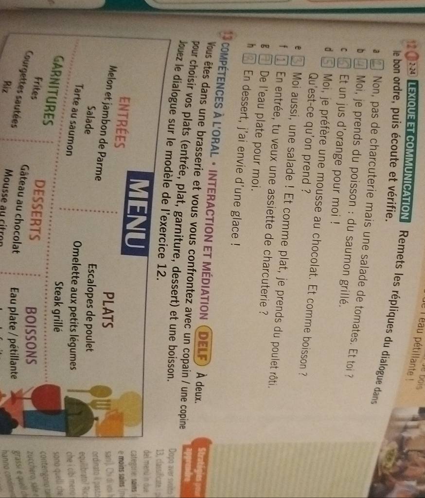 de bois 
le l éau pétillante ! 
2-24 LEXIqUE ET coMMUNICAtION Remets les répliques du dialogue dans 
le bon ordre, puis écoute et vérifie. 
a Non, pas de charcuterie mais une salade de tomates. Et toi ? 
b *Moi, je prends du poisson : du saumon grillé. 
C 1 Et un jus d'orange pour moi ! 
d Moi, je préfère une mousse au chocolat. Et comme boisson ? 
Qu'est-ce qu'on prend ? 
e Moi aussi, une salade ! Et comme plat, je prends du poulet rôti. 
f En entrée, tu veux une assiette de charcuterie ? 
g ] De l'eau plate pour moi. 
h ] En dessert, j'ai envie d'une glace ! 
13 compétences à l'oral · interaction et médiation () DELF) À deux. Stratég 
Vous êtes dans une brasserie et vous vous confrontez avec un copain / une copine 
apprendre 
pour choisir vos plats (entrée, plat, garniture, dessert) et une boisson. 
Dopo aver svolto 
Jouez le dialogue sur le modèle de l'exercice 12. 
13, classificate 
MENU 
del menú ln due 
categorie:sains 
Entrées e moins sains 
PLATS sani). Chi di voi h 
Melon et jambon de Parme 
Salade Escalopes de poulet ordinato il pasto 
equilibrato? Ric 
Tarte au saumon 
Omelette aux petits légumes 
che í cibi meno 
Steak grillé sono quelli che 
GARNITURES 
DESSERTS 
contengono tan 
BOISSONS zucchero, sale e 
Frites Gâteau au chocolat au plate / pétillante 
Courgettes sautées grassi e quell ch 
Biz Mousse au citron 
hanno condiment