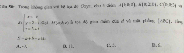 Trong không gian với hệ tọa độ Oxyz, cho 3 điểm A(1;0;0), B(0;2;0), C(0;0;3) và
d:beginarrayl x=-t y=2+t, z=3+tendarray..Gọi M(a;b;c) là tọa độ giao điểm của đ và mặt phẳng (ABC). Tổng
S=a+b+c là:
A. -7. B. 11. C. 5. D. 6.