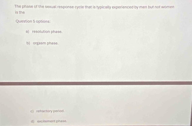 The phase of the sexual response cycle that is typically experienced by men but not women
is the
Question 5 options:
a) resolution phase.
b) orgasm phase.
c) refractory period.
d) excitement phase.