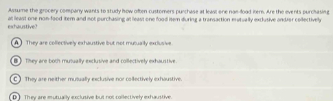 Assume the grocery company wants to study how often customers purchase at least one non-food item. Are the events purchasing
at least one non-food item and not purchasing at least one food item during a transaction mutually exclusive and/or collectively
exhaustive?
A They are collectively exhaustive but not mutually exclusive.
B They are both mutually exclusive and collectively exhaustive.
C) They are neither mutually exclusive nor collectively exhaustive.
D) They are mutually exclusive but not collectively exhaustive.