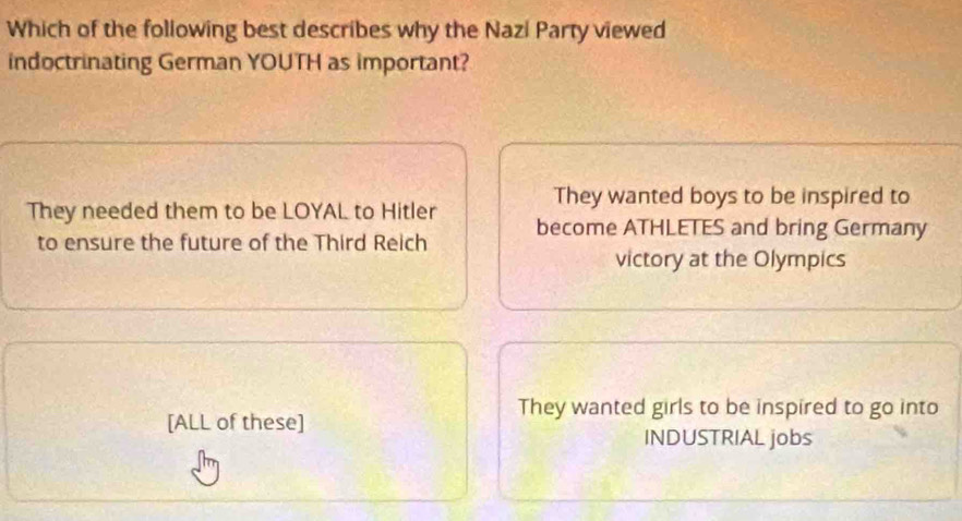 Which of the following best describes why the Nazi Party viewed
indoctrinating German YOUTH as important?
They wanted boys to be inspired to
They needed them to be LOYAL to Hitler become ATHLETES and bring Germany
to ensure the future of the Third Reich
victory at the Olympics
They wanted girls to be inspired to go into
[ALL of these]
INDUSTRIAL jobs