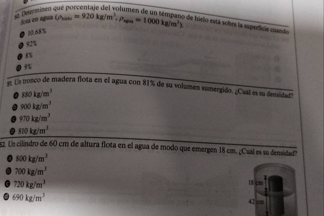 Determinen 
flota en agua
(rho _hielo=920kg/m^3, rho _agua=1000kg/m^3). 
de hielo está sobre la superficie cuando
● 10.68%
0 92%
O 8%
@ 9%
51. Un tronco de madera flota en el agua con 81% de su volumen sumergido. ¿Cuál es su densidad?. 880kg/m^3
D 900kg/m^3
G 970kg/m^3
a 810kg/m^3
52. Un cilindro de 60 cm de altura flota en el agua de modo que emergen 18 cm. ¿Cuál es su densidad?
@ 800kg/m^3
6 700kg/m^3
720kg/m^3
18 cm
d 690kg/m^3
42 cm