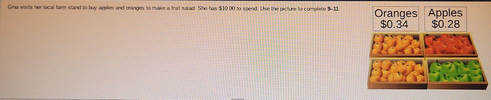 Gina visits her local farm stand to buy apples and oranges to make a fruit salad. She has $10.00 to spend. Use the picture to complete 9-11 Oranges Apples
$0.34 $0.28