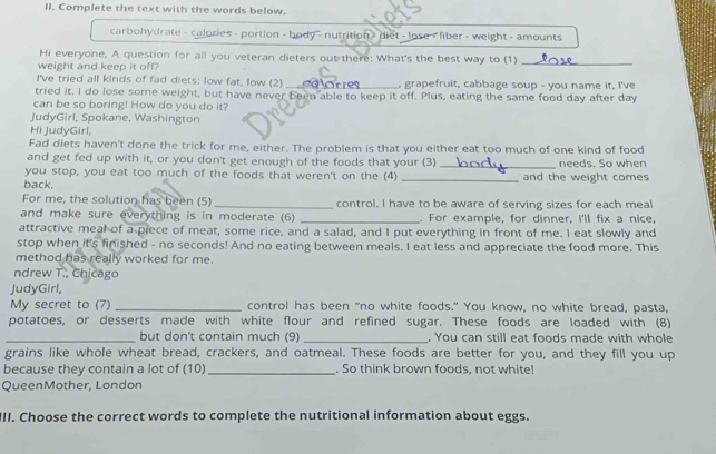 Complete the text with the words below. 
carbohydrate - calories - portion - body - nutrition> diet - lose < fiber - weight - amounts 
Hi everyone, A question for all you veteran dieters out there: What's the best way to (1)_ 
weight and keep it off? 
I've tried all kinds of fad diets: low fat, low (2) _, grapefruit, cabbage soup - you name it, I've 
tried it. I do lose some weight, but have never been able to keep it off. Plus, eating the same food day after day 
can be so boring! How do you do it? 
JudyGirl, Spokane, Washington 
Hi JudyGirl, 
Fad diets haven't done the trick for me, either. The problem is that you either eat too much of one kind of food 
and get fed up with it, or you don't get enough of the foods that your (3) 
you stop, you eat too much of the foods that weren't on the (4) _needs. So when 
back. _and the weight comes 
For me, the solution has been (5)_ control. I have to be aware of serving sizes for each meal 
and make sure everything is in moderate (6) _. For example, for dinner, I'll fix a nice, 
attractive meal of a piece of meat, some rice, and a salad, and I put everything in front of me. I eat slowly and 
stop when it's finished - no seconds! And no eating between meals. I eat less and appreciate the food more. This 
method has really worked for me. 
ndrew T., Chicago 
JudyGirl, 
My secret to (7) _control has been "no white foods." You know, no white bread, pasta, 
potatoes, or desserts made with white flour and refined sugar. These foods are loaded with (8) 
_but don't contain much (9) _. You can still eat foods made with whole 
grains like whole wheat bread, crackers, and oatmeal. These foods are better for you, and they fill you up 
because they contain a lot of (10)_ . So think brown foods, not white! 
QueenMother, London 
III. Choose the correct words to complete the nutritional information about eggs.