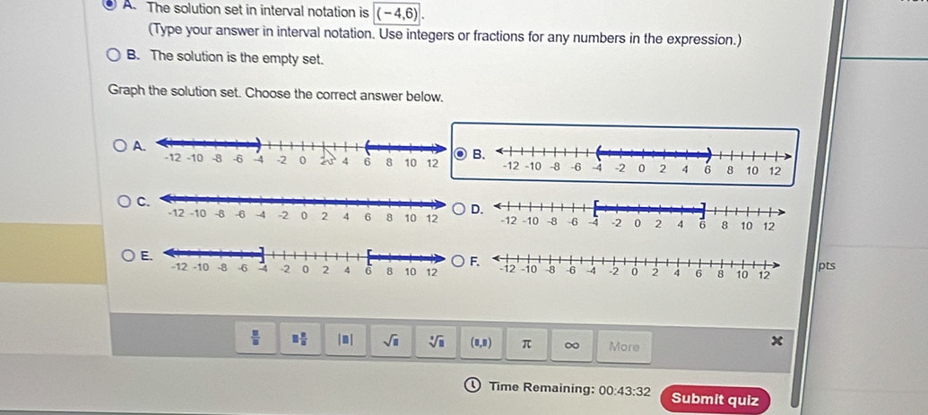 The solution set in interval notation is (-4,6). 
(Type your answer in interval notation. Use integers or fractions for any numbers in the expression.) 
B. The solution is the empty set. 
Graph the solution set. Choose the correct answer below. 
A. 
D. 
F. 
pts
 □ /□   □  □ /□   |□ | sqrt(□ ) sqrt[□](□ ) (0,0) π ∞ More 
x 
Time Remaining: 00:43:32 Submit quiz