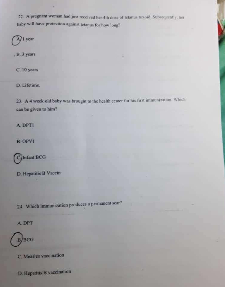 A pregnant woman had just received her 4th dose of tetanus toxoid. Subsequently, her
baby will have protection against tetanus for how long?
1 year
B. 3 years
C. 10 years
D. Lifetime.
23. A 4 week old baby was brought to the health center for his first immunization. Which
can be given to him?
A. DPT1
B. OPV1
C Infant BCG
D. Hepatitis B Vaccin
24. Which immunization produces a permanent scar?
A. DPT
B/BCG
C. Measles vaccination
D. Hepatitis B vaccination