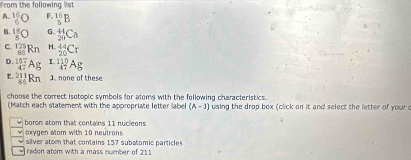 From the following list
A. beginarrayr 16 6endarray bigcirc F. _5^((16)B
B. beginarray)r 18 8endarray bigcirc G. _(20)^(44)Ca
C. _(86)^(125)Rn H. _(20)^(44)Cr
D. Ag I. _(47)^(110)Ag
E. _(86)^(211)Rn J. none of these
choose the correct isotopic symbols for atoms with the following characteristics.
(Match each statement with the appropriate letter label (A-J) using the drop box (click on it and select the letter of your c
boron atom that contains 11 nucleons
oxygen atom with 10 neutrons
silver atom that contains 157 subatomic particles
radon atom with a mass number of 211