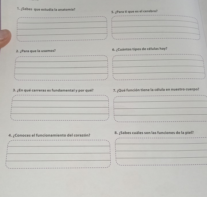 ¿Sabes que estudia la anatomía? 
5. ¿Para ti que es el cerebro? 
2. ¿Para que la usamos? 6. ¿Cuántos tipos de células hay? 
3. ¿En qué carreras es fundamental y por qué? 7. ¿Qué función tiene la célula en nuestro cuerpo? 
4. ¿Conoces el funcionamiento del corazón? 8. ¿Sabes cuáles son las funciones de la piel?