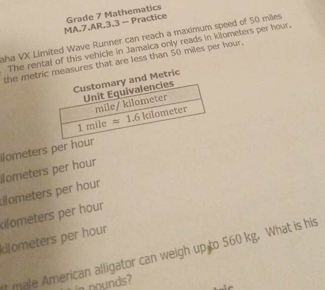Grade 7 Mathematics
MA.7.AR.3.3 - Practice
aha VX Limited Wave Runner can reach a maximum speed of 50 miles
The rental of this vehicle in Jamaica only reads in kilometers per hour.
the metric measures that are less than 50 miles per hour.
and Metric
ilometers per hour
ilometers per hour
ilometers per hour
kilometers per hour
kilometers per hour
f male American alligator can weigh up to 560 kg. What is his
in nounds?