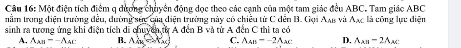 Một điện tích điểm q dương chuyển động dọc theo các cạnh của một tam giác đều ABC. Tam giác ABC
nằm trong điện trường đều, đường sức của điện trường này có chiều từ C đến B. Gọi A_AB và A_AC là công lực điện
sinh ra tương ứng khi điện tích di chuyền từ A đến B và từ A đến C thì ta có
A. A_AB=-A_AC B. A_AB=A_AC C. A_AB=-2A_AC D. A_AB=2A_AC