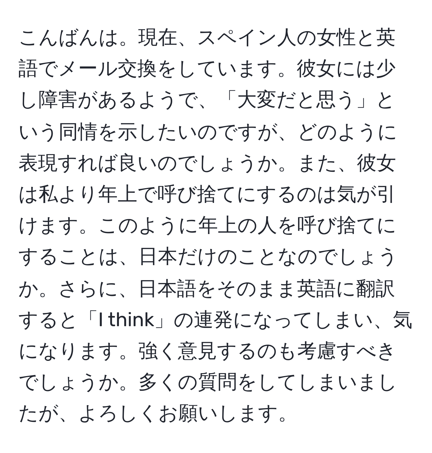 こんばんは。現在、スペイン人の女性と英語でメール交換をしています。彼女には少し障害があるようで、「大変だと思う」という同情を示したいのですが、どのように表現すれば良いのでしょうか。また、彼女は私より年上で呼び捨てにするのは気が引けます。このように年上の人を呼び捨てにすることは、日本だけのことなのでしょうか。さらに、日本語をそのまま英語に翻訳すると「I think」の連発になってしまい、気になります。強く意見するのも考慮すべきでしょうか。多くの質問をしてしまいましたが、よろしくお願いします。