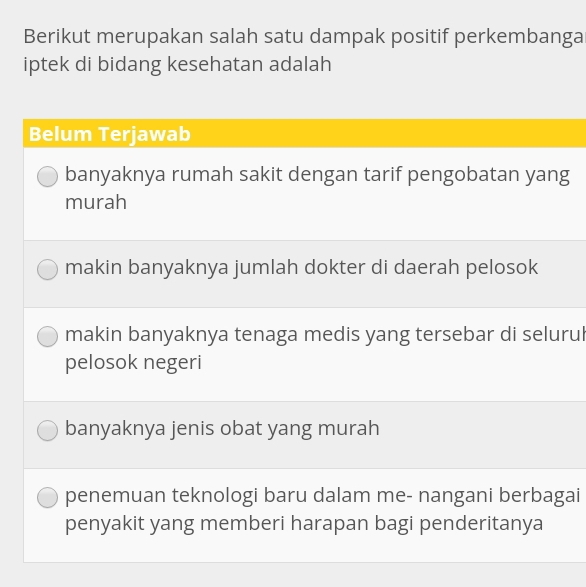 Berikut merupakan salah satu dampak positif perkembanga
iptek di bidang kesehatan adalah
Belum Terjawab
banyaknya rumah sakit dengan tarif pengobatan yang
murah
makin banyaknya jumlah dokter di daerah pelosok
makin banyaknya tenaga medis yang tersebar di selurul
pelosok negeri
banyaknya jenis obat yang murah
penemuan teknologi baru dalam me- nangani berbagai
penyakit yang memberi harapan bagi penderitanya