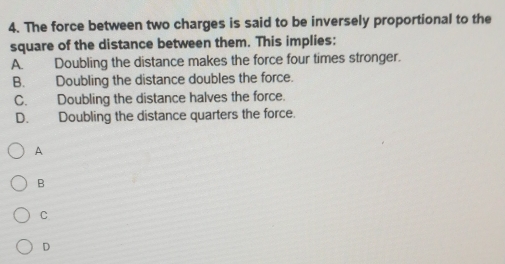 The force between two charges is said to be inversely proportional to the
square of the distance between them. This implies:
A. Doubling the distance makes the force four times stronger.
B. Doubling the distance doubles the force.
C. Doubling the distance halves the force.
D. Doubling the distance quarters the force.
A
B
C
D